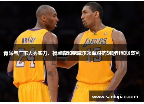 青岛与广东大秀实力，杨瀚森和鲍威尔领军对抗胡明轩和贝兹利